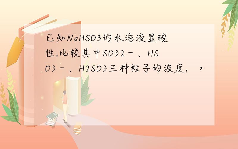 已知NaHSO3的水溶液显酸性,比较其中SO32－、HSO3－、H2SO3三种粒子的浓度： >　　　　　　　　>请回答得详细点,怎么比较三种粒子的浓度