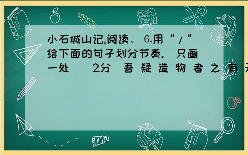 小石城山记,阅读、⒍用“/”给下面的句子划分节奏.（只画一处）（2分）吾 疑 造 物 者 之 有 无 久 矣⒎下列句中加点的“乃”与“良久乃已”中的“乃”意义相同的一项是（ ）（2分）A．