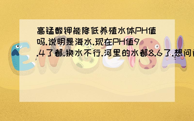 高锰酸钾能降低养殖水体PH值吗.说明是海水.现在PH值9.4了都.换水不行.河里的水都8.6了.想问问泼洒高锰酸钾能不能降下来.没分了.抱歉!