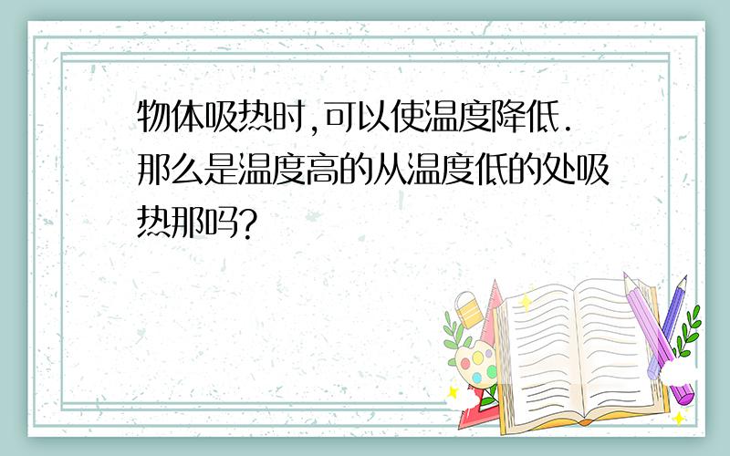 物体吸热时,可以使温度降低.那么是温度高的从温度低的处吸热那吗?