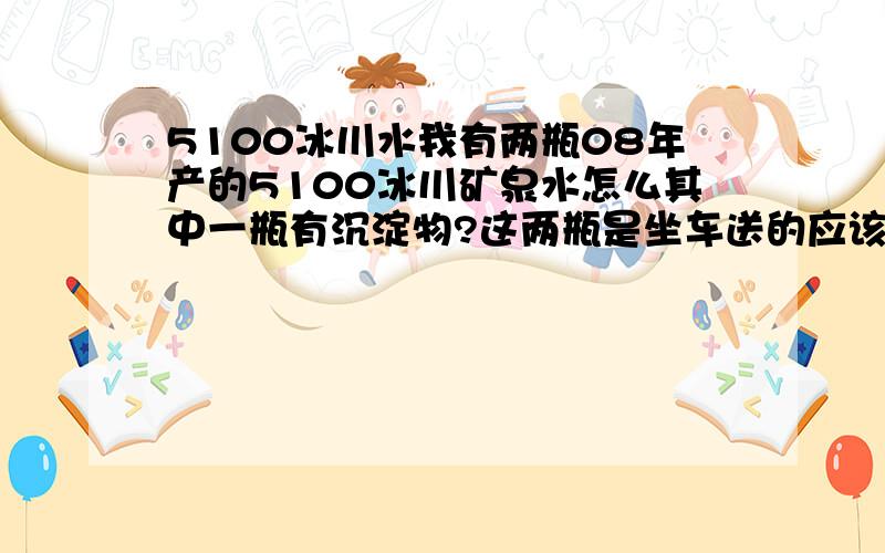 5100冰川水我有两瓶08年产的5100冰川矿泉水怎么其中一瓶有沉淀物?这两瓶是坐车送的应该不会是假的