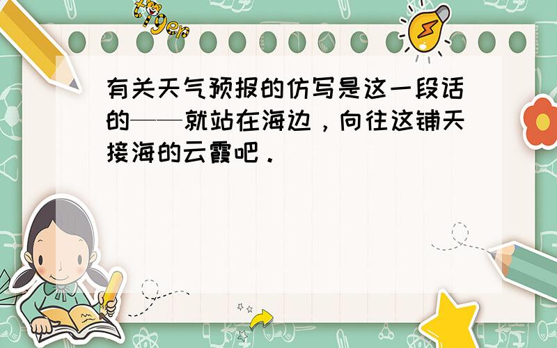 有关天气预报的仿写是这一段话的——就站在海边，向往这铺天接海的云霞吧。