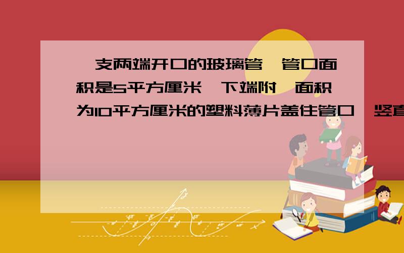 一支两端开口的玻璃管,管口面积是5平方厘米,下端附一面积为10平方厘米的塑料薄片盖住管口,竖直浸入水中10厘米深处，后沿着管壁缓缓注入某种液体，当液体超出水面2.5厘米时，薄片刚好