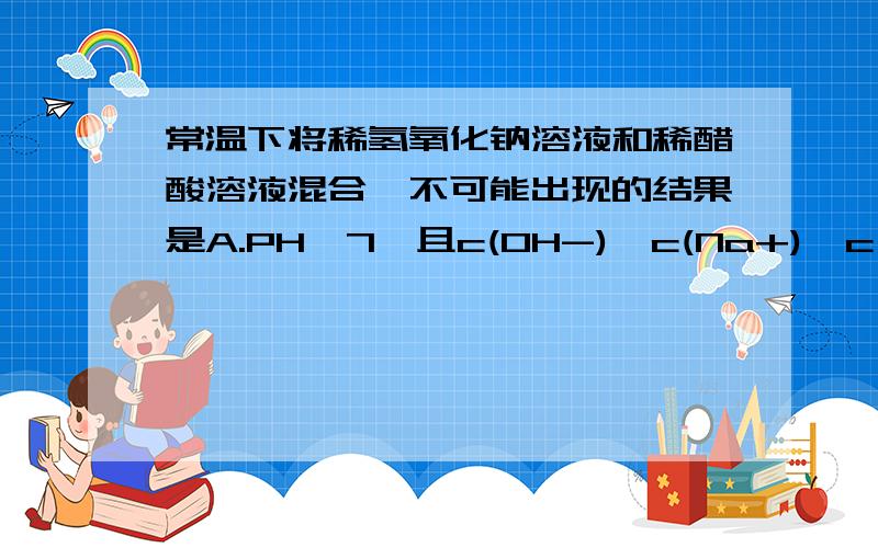 常温下将稀氢氧化钠溶液和稀醋酸溶液混合,不可能出现的结果是A.PH>7,且c(OH-)>c(Na+)>c(H+)>c(CH3COO-)B.PH>7,且c(Na+)+c(H+)=c(CH3COO-)+c(OH-)C.PHc(H+)>c(Na+)>c(OH-)D.PH=7,且c(CH3COO-)>c(Na+)>c(H+)=c(OH-)两个答案