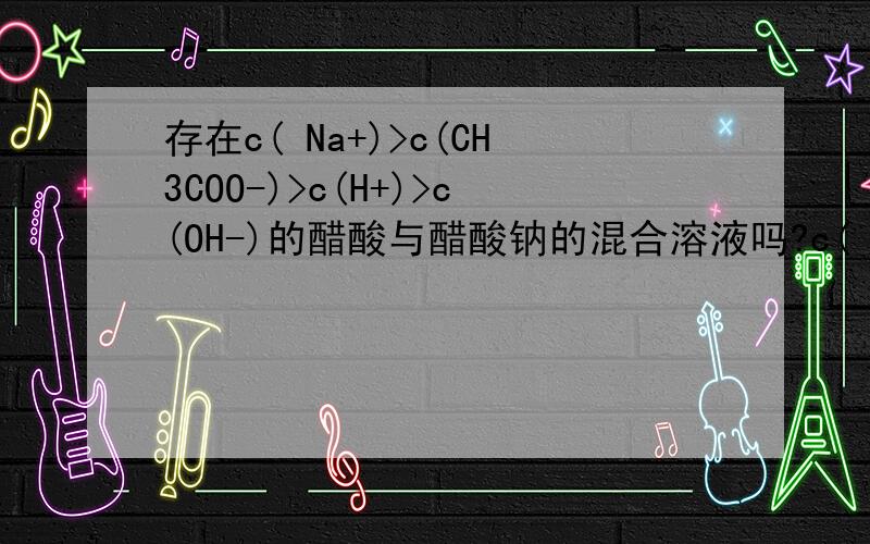 存在c( Na+)>c(CH3COO-)>c(H+)>c(OH-)的醋酸与醋酸钠的混合溶液吗?c( Na+)>c(CH3COO-)>c(H+)>c(OH-) 符合电荷守恒吗?