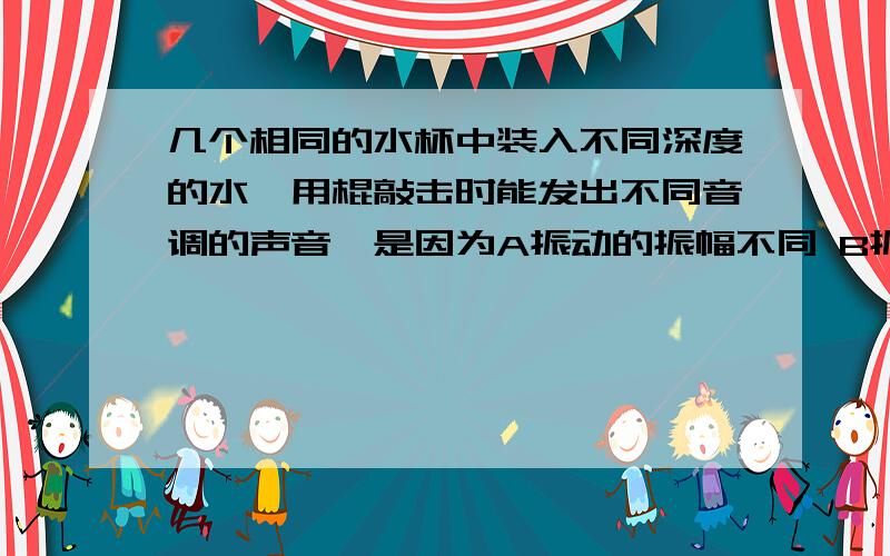 几个相同的水杯中装入不同深度的水,用棍敲击时能发出不同音调的声音,是因为A振动的振幅不同 B振动的频率不同 C各声音的音色不同 D和以上三种原因都有关为什么?