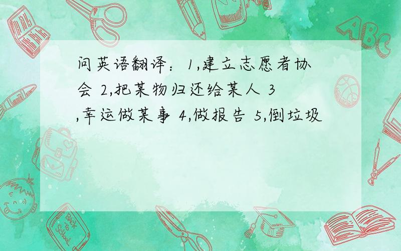 问英语翻译：1,建立志愿者协会 2,把某物归还给某人 3,幸运做某事 4,做报告 5,倒垃圾