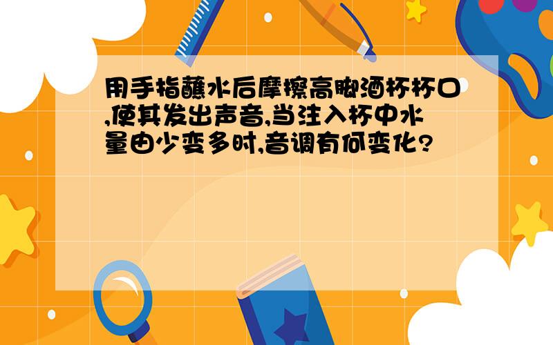 用手指蘸水后摩擦高脚酒杯杯口,使其发出声音,当注入杯中水量由少变多时,音调有何变化?