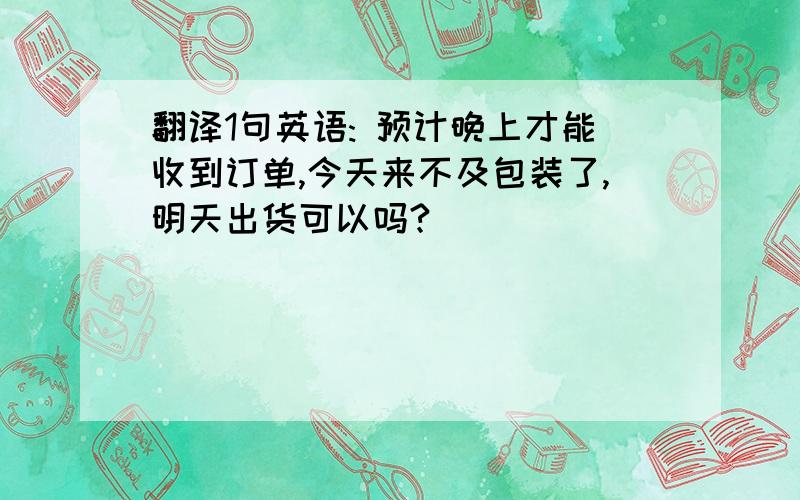 翻译1句英语: 预计晚上才能收到订单,今天来不及包装了,明天出货可以吗?