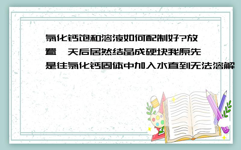 氯化钙饱和溶液如何配制好?放置一天后居然结晶成硬块我原先是往氯化钙固体中加入水直到无法溶解,当时瓶子发热,很浑浊,我就放置了一天,想拿出来过滤,结果发现变成一个大冰块一样的东