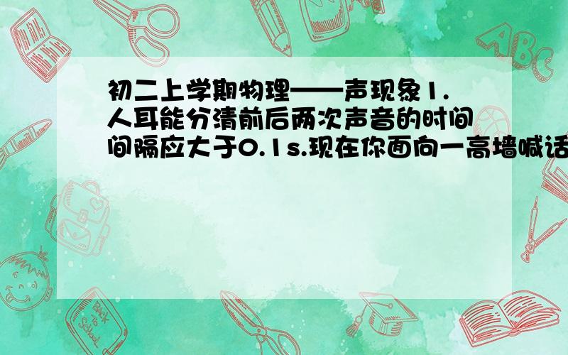 初二上学期物理——声现象1.人耳能分清前后两次声音的时间间隔应大于0.1s.现在你面向一高墙喊话,如果要听到回声,那么拟合高强之间的距离至少为（ ）A.大于34m B.大于17m C.等于17m D.等于34m2