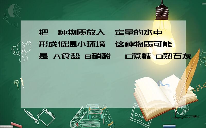 把一种物质放入一定量的水中,形成低温小环境,这种物质可能是 A食盐 B硝酸铵 C蔗糖 D熟石灰