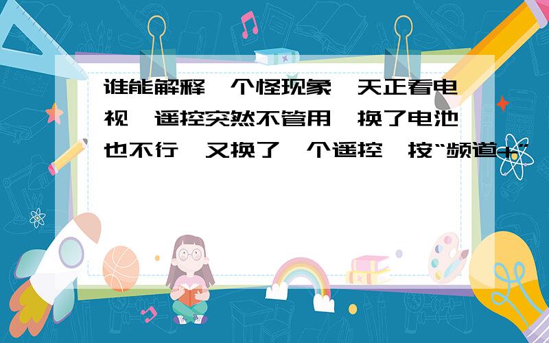 谁能解释一个怪现象一天正看电视,遥控突然不管用,换了电池也不行,又换了一个遥控,按“频道+”,电视自己胡乱向前进了十几个频道停了.见鬼!十分钟后,一切恢复正常了