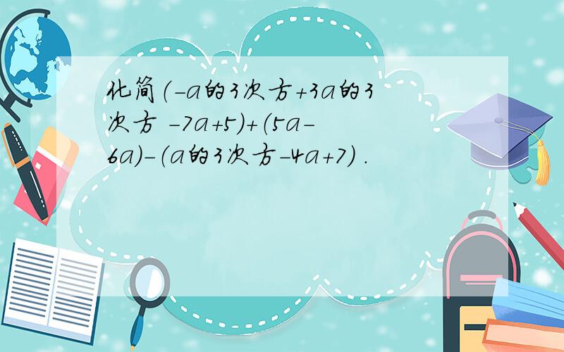 化简（－a的3次方＋3a的3次方 －7a＋5）＋（5a－6a）－（a的3次方－4a＋7） .