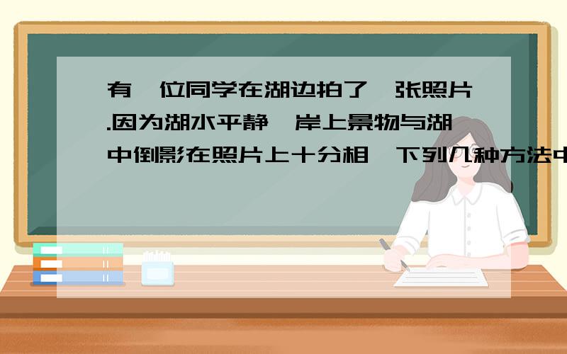 有一位同学在湖边拍了一张照片.因为湖水平静,岸上景物与湖中倒影在照片上十分相,下列几种方法中,哪一种不能用来正确区分真实景物与它在湖中的倒影（ ） A.倒影比真实景物暗一些 B.影