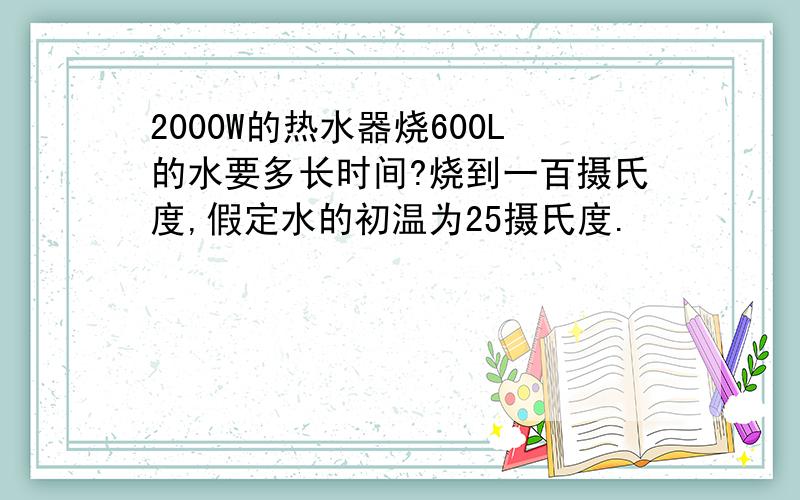 2000W的热水器烧600L的水要多长时间?烧到一百摄氏度,假定水的初温为25摄氏度.