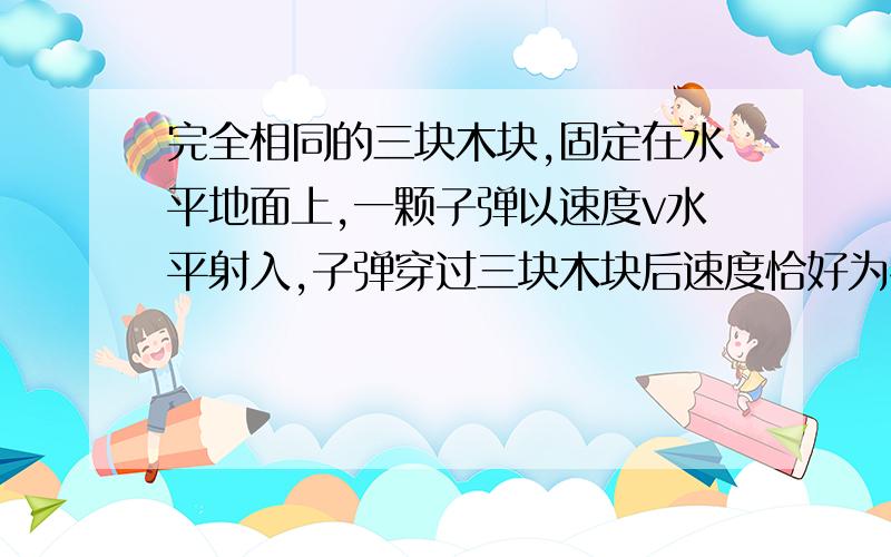 完全相同的三块木块,固定在水平地面上,一颗子弹以速度v水平射入,子弹穿过三块木块后速度恰好为零,设子弹在木块内做匀减速运动,则子弹穿透三块木块所用的时间之比是?如果木块不相同,