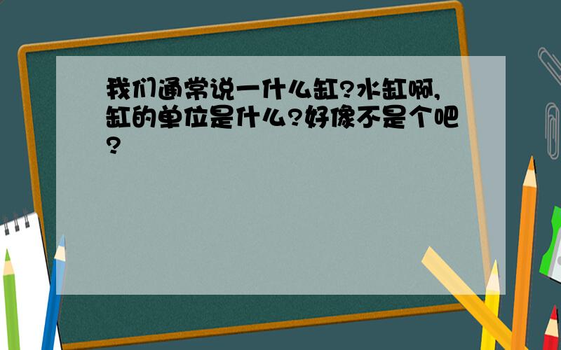 我们通常说一什么缸?水缸啊,缸的单位是什么?好像不是个吧?