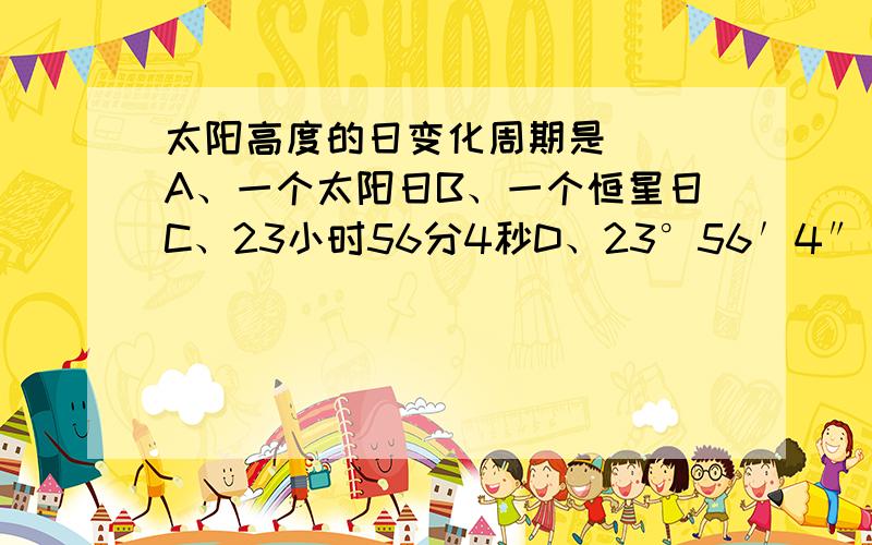 太阳高度的日变化周期是（ ）A、一个太阳日B、一个恒星日C、23小时56分4秒D、23°56′4″