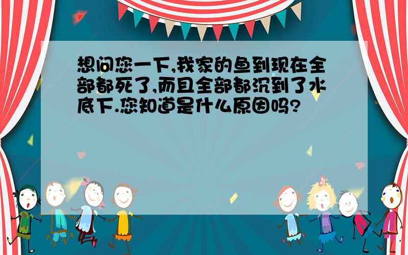 想问您一下,我家的鱼到现在全部都死了,而且全部都沉到了水底下.您知道是什么原因吗?