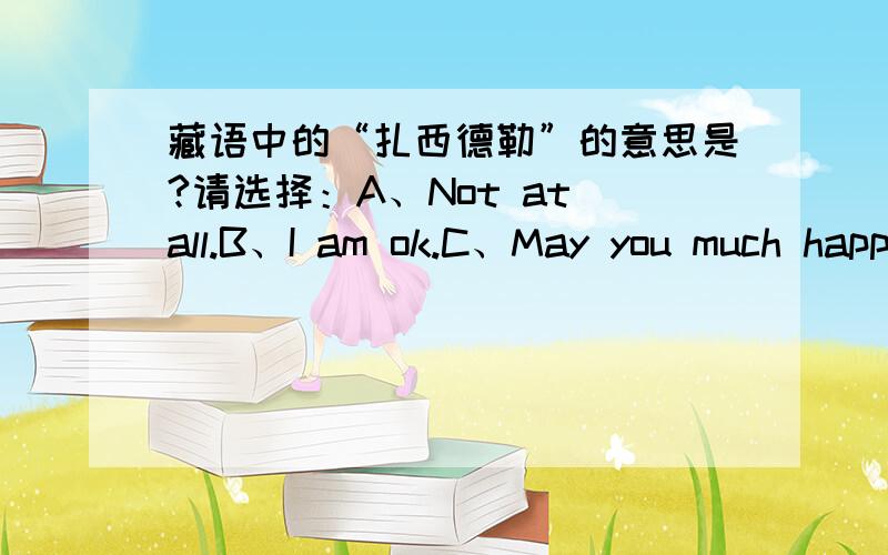 藏语中的“扎西德勒”的意思是?请选择：A、Not at all.B、I am ok.C、May you much happiness and good luck.