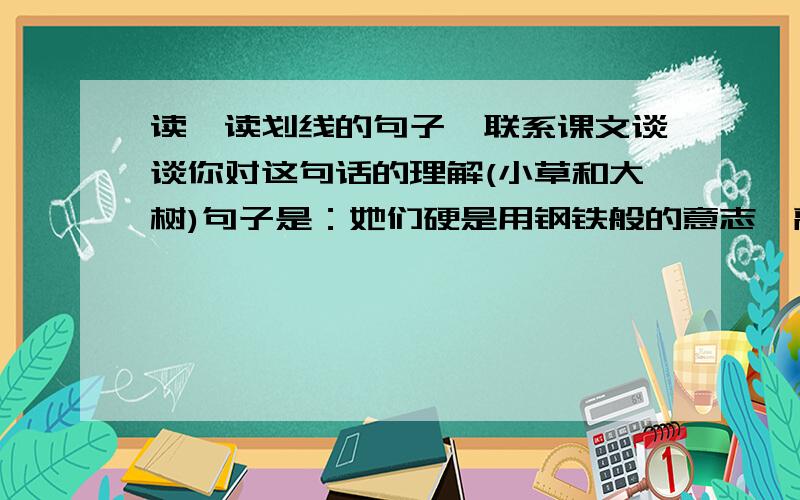 读一读划线的句子,联系课文谈谈你对这句话的理解(小草和大树)句子是：她们硬是用钢铁般的意志,敲开了文学盛典的大门,硬是用汗水和心血把“小草”浇灌成“大树”.