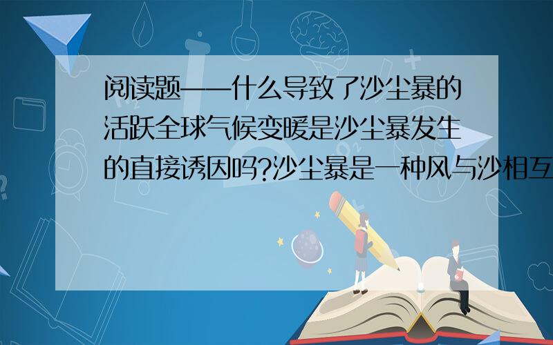 阅读题——什么导致了沙尘暴的活跃全球气候变暖是沙尘暴发生的直接诱因吗?沙尘暴是一种风与沙相互作用的天气现象和灾害性天气.气候变化、人类活动和荒漠化是沙尘暴天气形成的主要