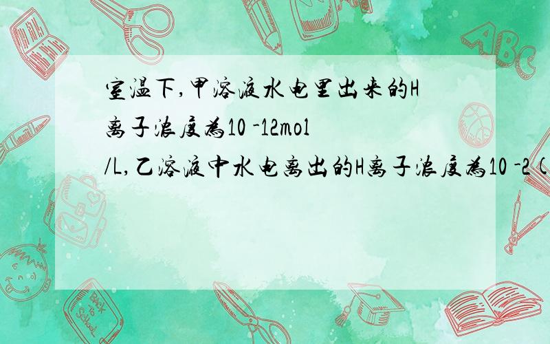 室温下,甲溶液水电里出来的H离子浓度为10 -12mol/L,乙溶液中水电离出的H离子浓度为10 -2(十的负二次方摩尔）正确的是：A.甲乙两溶液PH不可能相同B.加入AI粉都一定会产生H2C.HCO3-不可能再甲乙