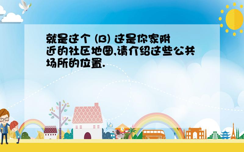 就是这个 (B) 这是你家附近的社区地图,请介绍这些公共场所的位置.