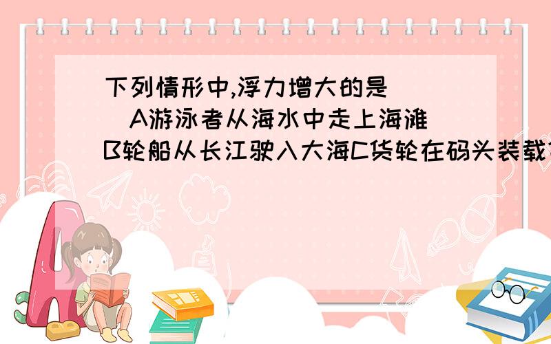 下列情形中,浮力增大的是（ ）A游泳者从海水中走上海滩 B轮船从长江驶入大海C货轮在码头装载货物 D海面下的潜艇在下潜为什么三个人三种答案啊 听谁的！