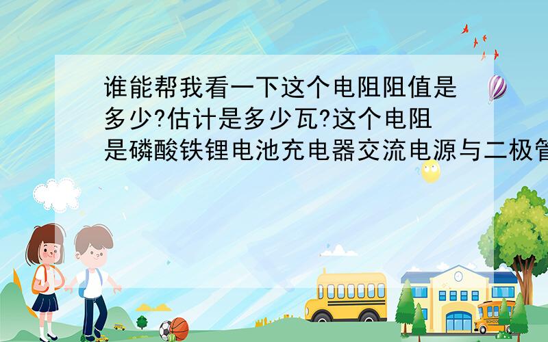 谁能帮我看一下这个电阻阻值是多少?估计是多少瓦?这个电阻是磷酸铁锂电池充电器交流电源与二极管桥式整流之间串接的，不知起什么作用？