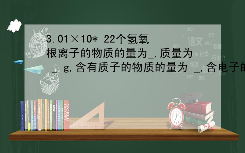 3.01×10* 22个氢氧根离子的物质的量为_,质量为 _ g,含有质子的物质的量为 _,含电子的物质的量为_,这些氢氧根离子与_molNH3的质量相同,与_g钠离子含有的电子数相同