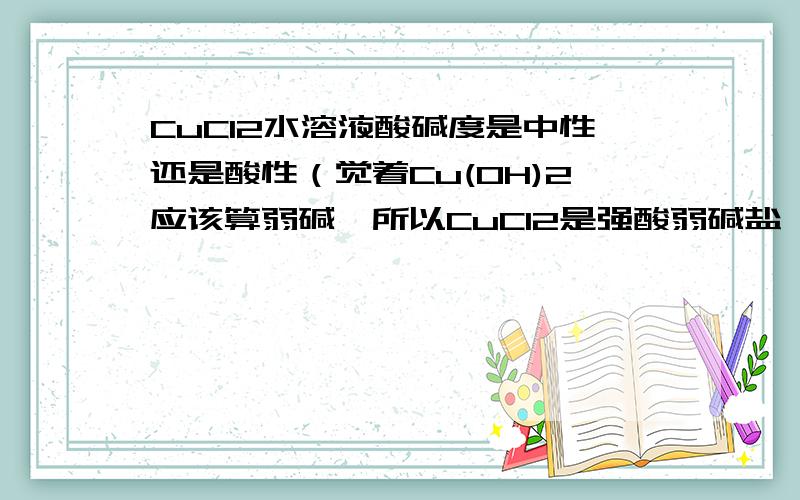 CuCl2水溶液酸碱度是中性还是酸性（觉着Cu(OH)2应该算弱碱,所以CuCl2是强酸弱碱盐 ,