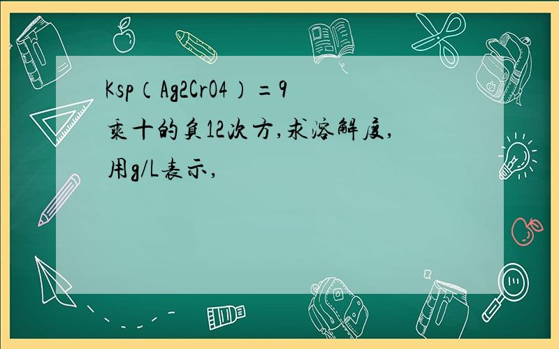 Ksp（Ag2CrO4）=9乘十的负12次方,求溶解度,用g/L表示,