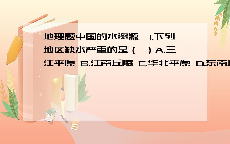 地理题中国的水资源,1.下列地区缺水严重的是（ ）A.三江平原 B.江南丘陵 C.华北平原 D.东南丘陵2．目前能缓解华北平原旱期用水紧张状况,且符合可持续发展原则的措施有（ ） A.增加地下水