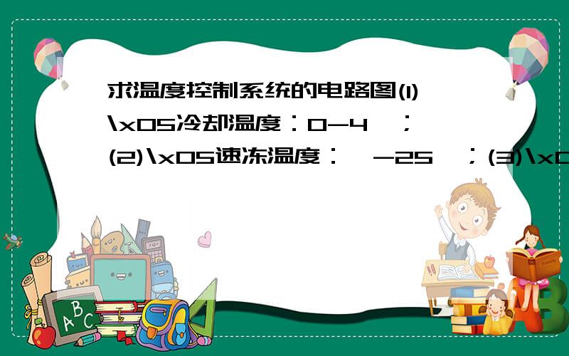 求温度控制系统的电路图(1)\x05冷却温度：0-4℃；(2)\x05速冻温度：≤-25℃；(3)\x05贮藏温度：≤-18℃；(4)\x05最小温度区分度：1℃；静态误差：≤0.5℃.