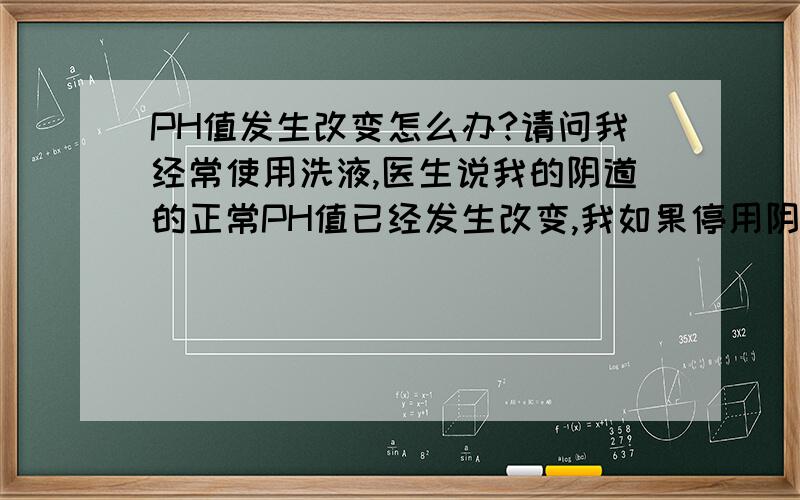 PH值发生改变怎么办?请问我经常使用洗液,医生说我的阴道的正常PH值已经发生改变,我如果停用阴道的PH值是否可以恢复?要多长时间?如果这段时间我的阴道炎又犯了我是否可以用洗液冲洗?盼