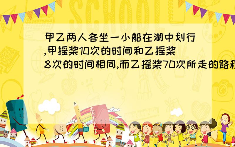 甲乙两人各坐一小船在湖中划行,甲摇桨10次的时间和乙摇桨8次的时间相同,而乙摇桨70次所走的路程等于甲摇桨90次所走的路程 填空：若甲摇桨一次前进的路程为a米,则乙摇桨一次前进的路程