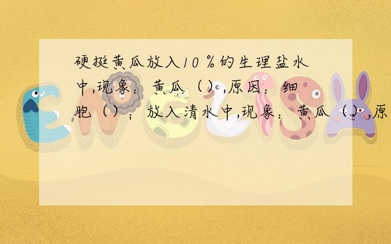 硬挺黄瓜放入10％的生理盐水中,现象：黄瓜（）,原因：细胞（）；放入清水中,现象：黄瓜（）,原因：（）