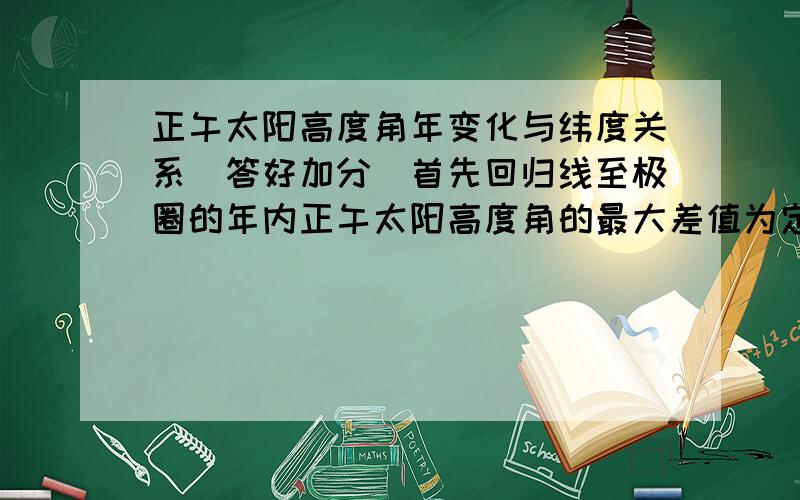 正午太阳高度角年变化与纬度关系（答好加分）首先回归线至极圈的年内正午太阳高度角的最大差值为定值 约47°.讲义中提到纬度越高,正午太阳高度年变化越大.首先年变化是年与年的变化.