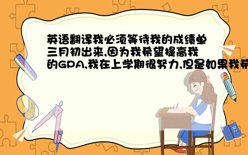 英语翻译我必须等待我的成绩单三月初出来,因为我希望提高我的GPA,我在上学期很努力,但是如果我希望成绩单中包含上学期的成绩的话我就必须等待到三月初.我不知这样做是不是对的,但希