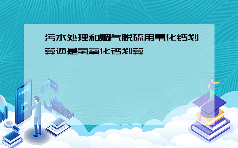 污水处理和烟气脱硫用氧化钙划算还是氢氧化钙划算