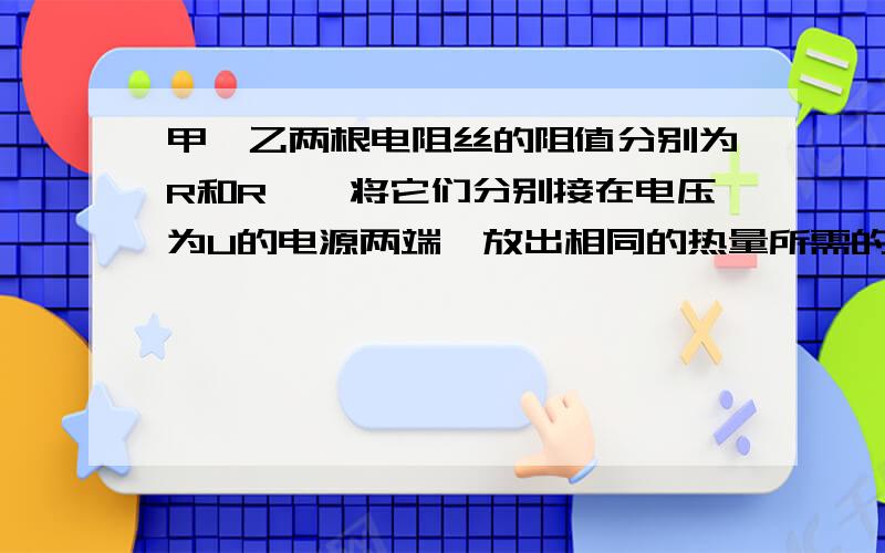 甲,乙两根电阻丝的阻值分别为R和R',将它们分别接在电压为U的电源两端,放出相同的热量所需的时间分别为t ,t'.现将它们串联在电压为U的电路里,仍放出同样的热量,所需的时间应为A.t B.tt' C.t'