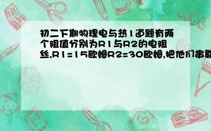 初二下期物理电与热1道题有两个阻值分别为R1与R2的电阻丝,R1=15欧姆R2=30欧姆,把他们串联后接在家庭电路上,经过9分钟产生热量Q,若把他们并联后仍接在家庭电路上,要产生同样热量Q,需要多少