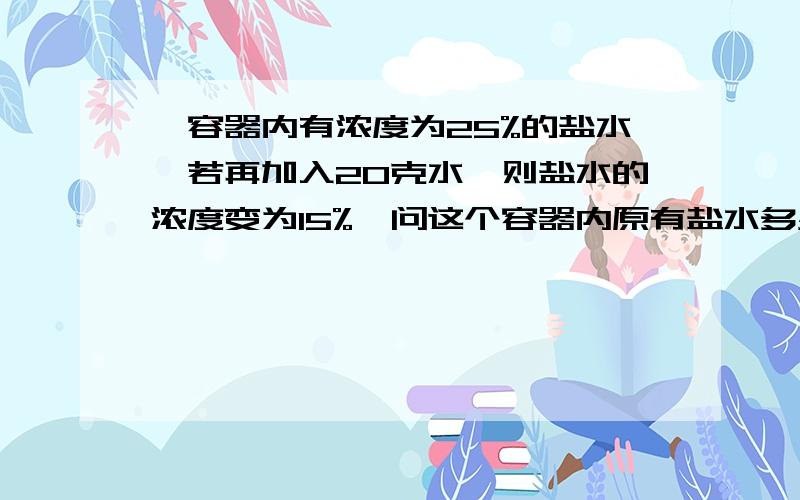 一容器内有浓度为25%的盐水,若再加入20克水,则盐水的浓度变为15%,问这个容器内原有盐水多少克?