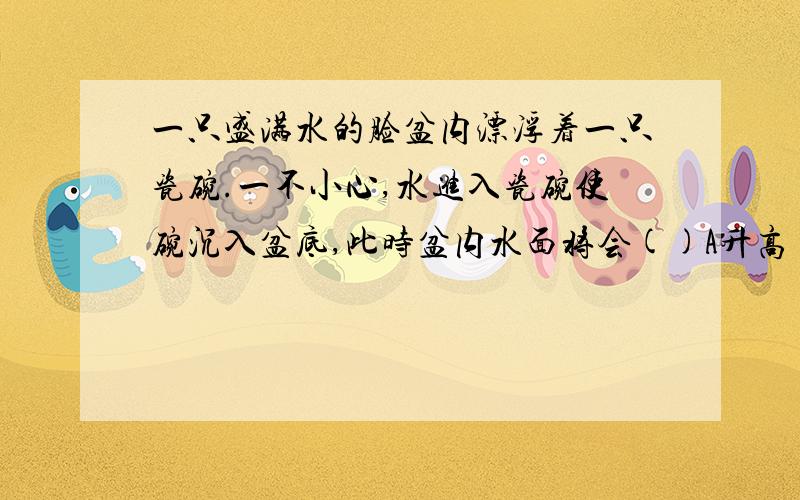 一只盛满水的脸盆内漂浮着一只瓷碗.一不小心,水进入瓷碗使碗沉入盆底,此时盆内水面将会()A升高 B降低 C不变 D无法确定