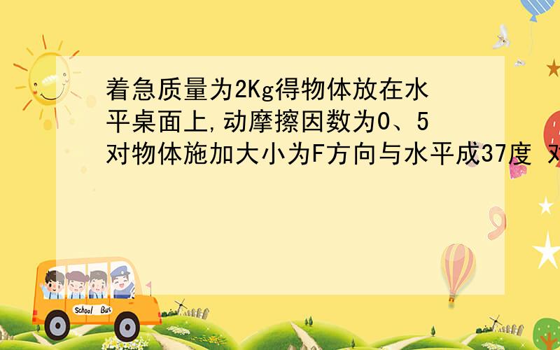 着急质量为2Kg得物体放在水平桌面上,动摩擦因数为0、5对物体施加大小为F方向与水平成37度 对物体施加多大作用得力物体恰好匀速运动