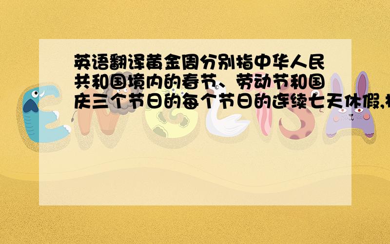 英语翻译黄金周分别指中华人民共和国境内的春节、劳动节和国庆三个节日的每个节日的连续七天休假,相对于其它公休假期,“黄金周”又被称为“ 长假 ”,通常冠以节日名称,分别为“五一