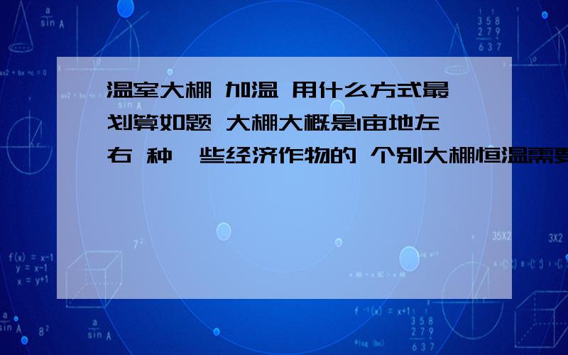 温室大棚 加温 用什么方式最划算如题 大棚大概是1亩地左右 种一些经济作物的 个别大棚恒温需要达到22度左右 地点是甘肃地区 回答好的可以加50分请说明一下 大概一套设备 需要多少钱 工