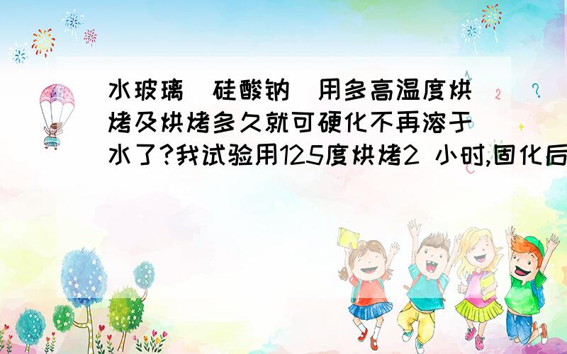 水玻璃（硅酸钠）用多高温度烘烤及烘烤多久就可硬化不再溶于水了?我试验用125度烘烤2 小时,固化后的水玻璃很硬而且短时间用水泡也没问题.但水泡3-4天后,用手一搓就掉了.用200 度温度烤,